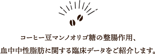 体脂肪を減らすには、脂質の多い食事などを控え、
脂肪の「摂取量を減らす」方法か、運動などで代謝を上げ、
脂肪の「燃焼量を増やす」方法が定石です。
でも忙しい毎日の中で、この2つだけで体脂肪を減らすのは難しいですよね。「コーヒー豆マンノオリゴ糖」は、効率よく体脂肪を減らせるようサポートし、脂肪の「摂取量／燃焼量」のバランスを整えます。
