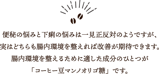 便秘の悩みと下痢の悩みは一見正反対のようですが、実はどちらも腸内環境を整えれば改善が期待できます。腸内環境を整えるために適した成分のひとつが「コーヒー豆マンノオリゴ糖」です。