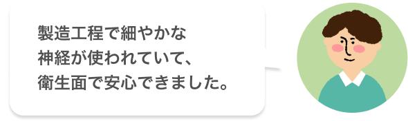 製造工程で細やかな神経が使われていて、衛生面で安心できました。