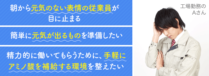 朝から元気のない表情の従業員が目にとまる 簡単に元気が出そうなものを準備したい 精力的に働いてもらうために、手軽にアミノ酸を補給する環境を整えたい 工場勤務Aさん