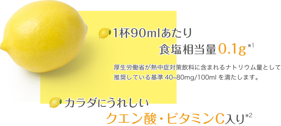 1杯90mlあたり40mgのナトリウム入り 厚生労働省が熱中症対策飲料に含まれるナトリウム量として推奨している基準40~80mg/100mlを満たします。カラダにうれしいクエン酸・ビタミンC入り