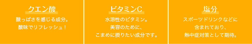 クエン酸 酸っぱさを感じる成分。 酸味でリフレッシュ! ビタミンC 水溶性のビタミン。美容のために、こまめに摂りたい成分です。 ナトリウム スポーツドリンクなどに含まれており、熱中症対策として期待。