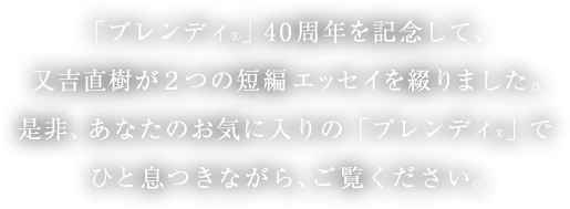 「ブレンディ®」40周年を記念して、又吉直樹が2つの短編エッセイを綴りました。是非、あなたのお気に入りの「ブレンディ®」でひと息つきながら、ご覧ください。