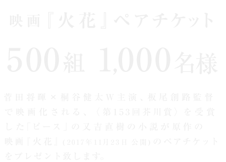 映画『火花』ペアチケット 500組1,000名様 菅田将暉 × 桐谷健太W主演、板尾創路監督で映画化される、〈第153回芥川賞〉を受賞した「ピース」の又吉直樹の小説が原作の映画『火花』(2017年11月23日公開)のペアチケットをプレゼント致します。