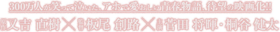 300万人が笑って泣いた、アホで愛おしい青春物語、待望の映画化！！原作 又吉 直樹 監督 板尾 創路 主演 菅田 将暉・桐谷 健太
