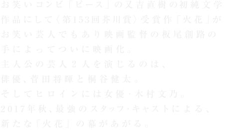 お笑いコンビ「ピース」の又吉直樹の初純文学作品にして〈第153回芥川賞〉受賞作「火花」がお笑い芸人でもあり映画監督の板尾創路の手によってついに映画化。主人公の芸人2人を演じるのは、俳優、菅田将暉と桐谷健太。そしてヒロインには女優・木村文乃。2017年秋、最強のスタッフ・キャストによる、新たな「火花」の幕があがる。