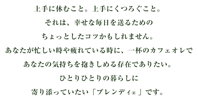 上手に休むこと。上手にくつろぐこと。それは、幸せな毎日を送るためのちょっとしたコツかもしれません。あなたが忙しい時や疲れている時に、一杯のカフェオレであなたの気持ちを抱きしめる存在でありたい。ひとりひとりの暮らしに寄り添っていたい「ブレンディ®」です。