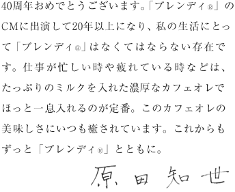 40周年おめでとうございます。「ブレンディ®」のCMに出演して20年以上になり、私の生活にとって「ブレンディ®」はなくてはならない存在です。仕事が忙しい時や疲れている時などは、たっぷりのミルクを入れた濃厚なカフェオレでほっと一息入れるのが定番。このカフェオレの美味しさにいつも癒されています。これからもずっと「ブレンディ®」とともに。原田知世