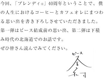 今回、「ブレンディ®」40周年ということで、僕の人生におけるコーヒーとカフェオレにまつわる思い出を書き下ろしさせていただきました。第一弾はピース結成前の思い出、第二弾は下積み時代の北海道でのお話です。ぜひ皆さん読んでみてください。