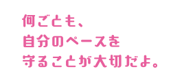 何ごとも、自分のペースを守ることが大切だよ。