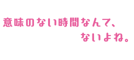 意味のない時間なんて、ないよね。