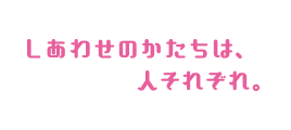しあわせのかたちは、人それぞれ。
