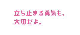 立ち止まる勇気も、大切だよ。