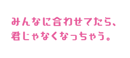 みんなに合わせてたら、君じゃなくなっちゃう。