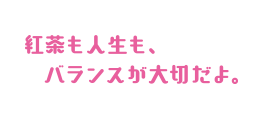 紅茶も人生も、バランスが大切だよ。