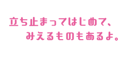 立ち止まってはじめて、みえるものもあるよ。