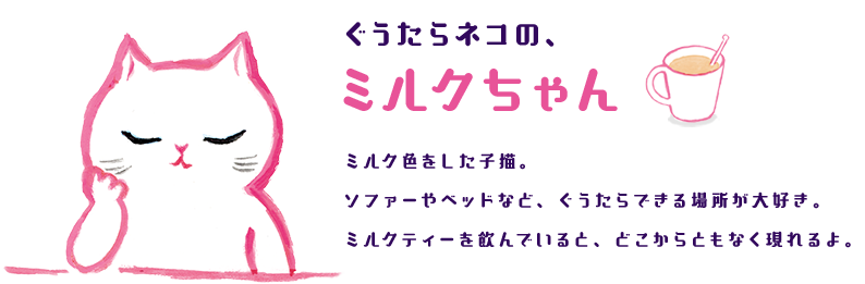 ぐうたらネコの、ミルクちゃん ミルク色をした子猫。ソファーやベッドなど、ぐうたらできる場所が大好き。ミルクティーを飲んでいると、どこからともなく現れるよ。