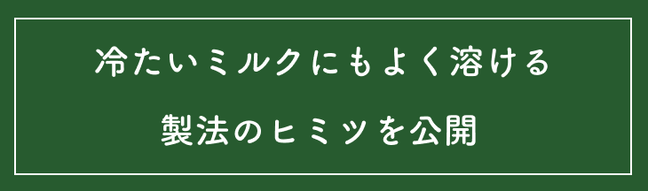 冷たいミルクにもよく溶ける製法のヒミツを公開