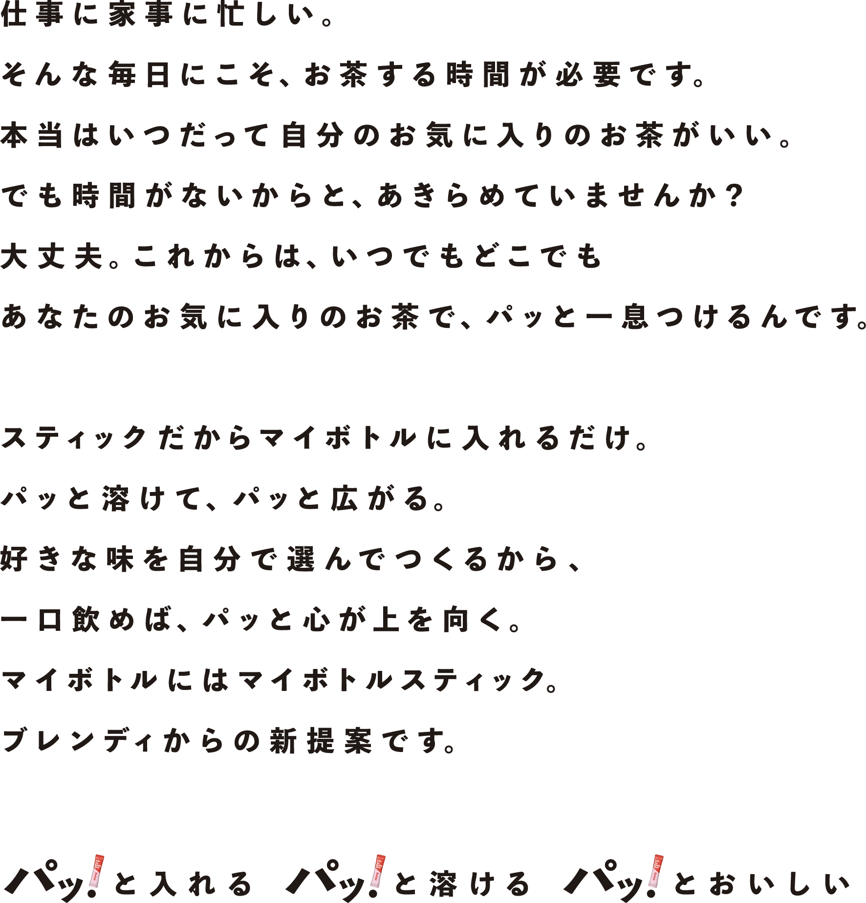 仕事に家事に忙しい。そんな毎日にこそ、お茶する時間が必要です。本当はいつだって自分のお気に入りのお茶がいい。でも時間がないからと、あきらめていませんか？大丈夫。これからは、いつでもどこでもあなたのお気に入りのお茶で、パッと一息つけるんです。スティックだからマイボトルに入れるだけ。パッと溶けて、パッと広がる。好きな味を自分で選んでつくるから、一口飲めば、パッと心が上を向く。マイボトルにはマイボトルスティック。ブレンディからの新規案です。パッ！と入れる パッ！と溶ける パッ！とおいしい