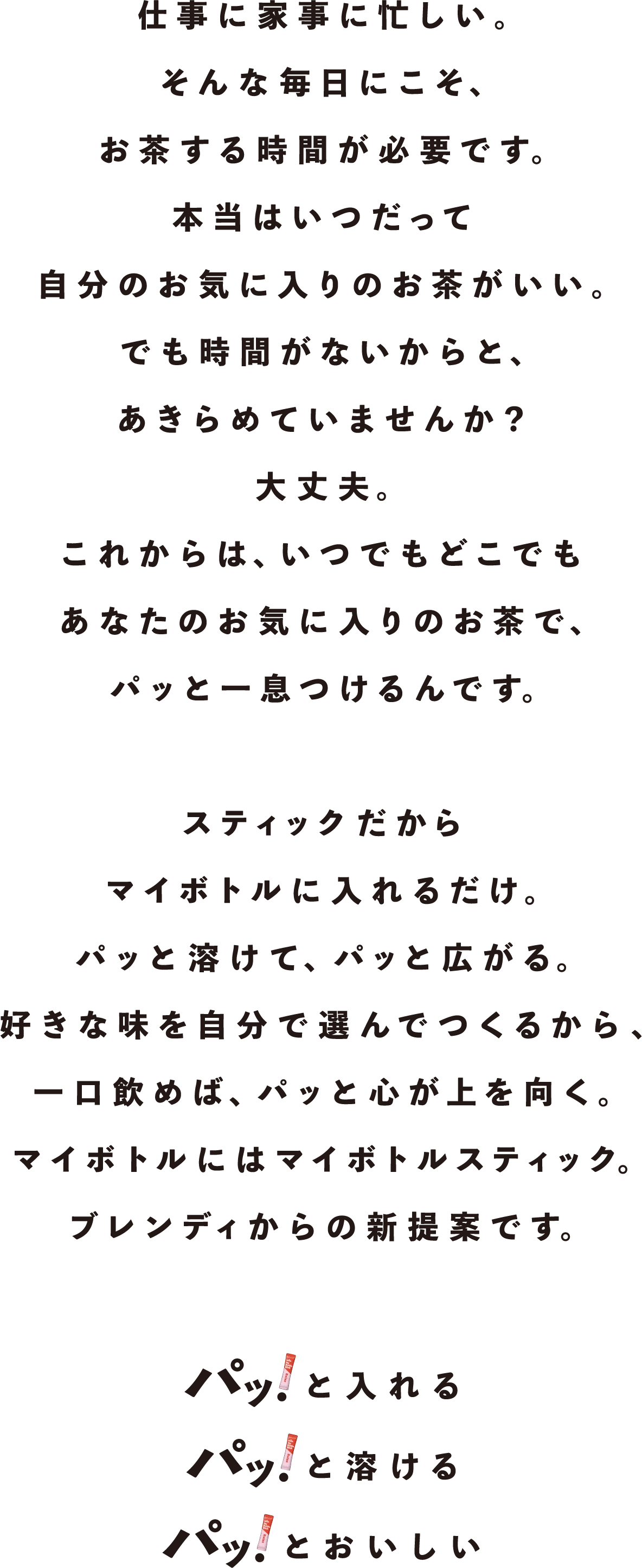 仕事に家事に忙しい。そんな毎日にこそ、お茶する時間が必要です。本当はいつだって自分のお気に入りのお茶がいい。でも時間がないからと、あきらめていませんか？大丈夫。これからは、いつでもどこでもあなたのお気に入りのお茶で、パッと一息つけるんです。スティックだからマイボトルに入れるだけ。パッと溶けて、パッと広がる。好きな味を自分で選んでつくるから、一口飲めば、パッと心が上を向く。マイボトルにはマイボトルスティック。ブレンディからの新規案です。パッ！と入れる パッ！と溶ける パッ！とおいしい