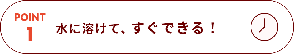 POINT 1 水に溶けて、すぐできる！