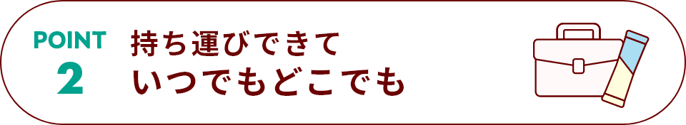 POINT 2 持ち運びできていつでもどこでも