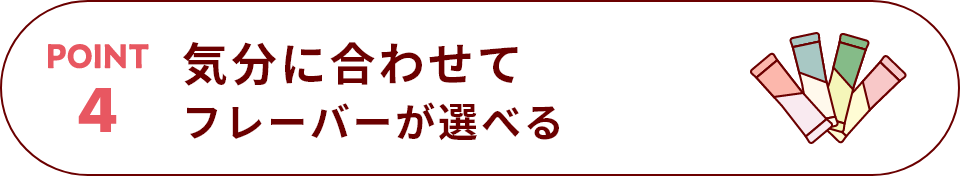 POINT 4 気分に合わせてフレーバーが選べる