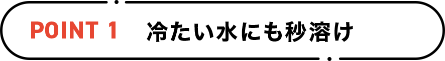 POINT1 冷たい水にも秒溶け
