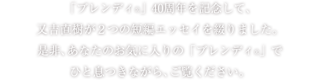 「ブレンディ®」40周年を記念して、又吉直樹が2つの短編エッセイを綴りました。是非、あなたのお気に入りの「ブレンディ®」でひと息つきながら、ご覧ください。