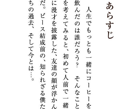 あらすじ 人生でもっとも一緒にコーヒーを飲んだのは誰だろう？ そんなことを考えてみると、初めて人前で一緒に漫才を披露した、友達の顔が浮かんだ。ピース結成前の、知られざる僕たちの過去、そして今とは…。