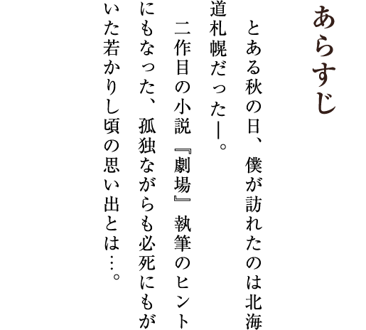 あらすじ とある秋の日、僕が訪れたのは北海道札幌だった―。二作目の小説『劇場』執筆のヒントにもなった、孤独ながらも必死にもがいた若かりし頃の思い出とは…。