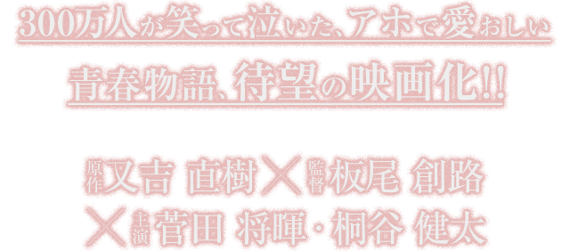 300万人が笑って泣いた、アホで愛おしい青春物語、待望の映画化！！原作 又吉 直樹 監督 板尾 創路 主演 菅田 将暉・桐谷 健太