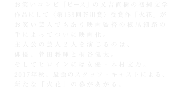 お笑いコンビ「ピース」の又吉直樹の初純文学作品にして〈第153回芥川賞〉受賞作「火花」がお笑い芸人でもあり映画監督の板尾創路の手によってついに映画化。主人公の芸人2人を演じるのは、俳優、菅田将暉と桐谷健太。そしてヒロインには女優・木村文乃。2017年秋、最強のスタッフ・キャストによる、新たな「火花」の幕があがる。