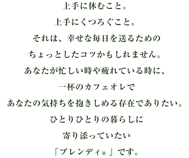 上手に休むこと。上手にくつろぐこと。それは、幸せな毎日を送るためのちょっとしたコツかもしれません。あなたが忙しい時や疲れている時に、一杯のカフェオレであなたの気持ちを抱きしめる存在でありたい。ひとりひとりの暮らしに寄り添っていたい「ブレンディ®」です。