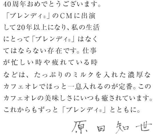 40周年おめでとうございます。「ブレンディ®」のCMに出演して20年以上になり、私の生活にとって「ブレンディ®」はなくてはならない存在です。仕事が忙しい時や疲れている時などは、たっぷりのミルクを入れた濃厚なカフェオレでほっと一息入れるのが定番。このカフェオレの美味しさにいつも癒されています。これからもずっと「ブレンディ®」とともに。原田知世