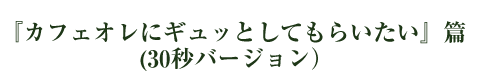 『カフェオレにギュッとしてもらいたい』篇 （30秒バージョン）