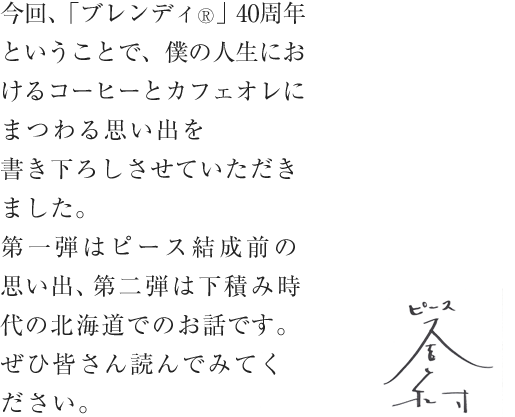今回、「ブレンディ®」40周年ということで、僕の人生におけるコーヒーとカフェオレにまつわる思い出を書き下ろしさせていただきました。第一弾はピース結成前の思い出、第二弾は下積み時代の北海道でのお話です。ぜひ皆さん読んでみてください。ピース 又吉直樹