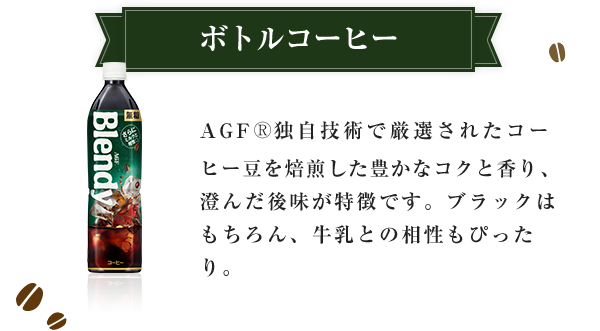 ボトルコーヒー AGF®独自技術で厳選されたコーヒー豆を焙煎した豊かなコクと香り、澄んだ後味が特徴です。ブラックはもちろん、牛乳との相性もぴったり。