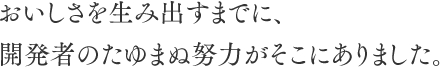 おいしさを生み出すまでに、開発者のたゆまぬ努力がそこにありました。