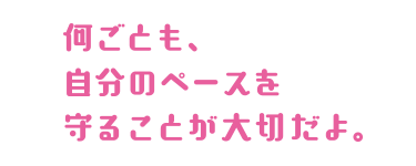 何事も自分のペースを守ることが大事だよ。