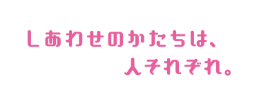 しあわせのかたちは、人それぞれ。
