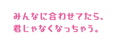 みんなに合わせてたら、君じゃなくなっちゃう。