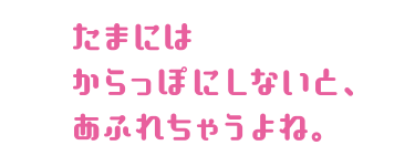 たまにはからっぽにしないと、あふれちゃうよね。