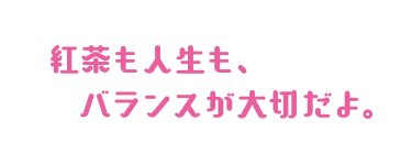 紅茶も人生も、バランスが大切だよ。