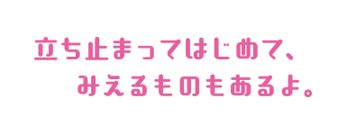 立ち止まってはじめて、みえるものもあるよ。