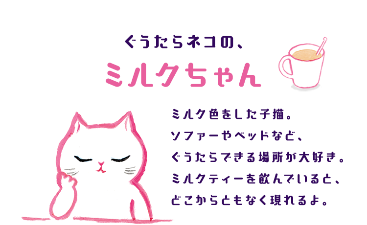ぐうたらネコのミルクちゃん ミルク色をした子猫。ソファーやベッドなど、ぐうたらできる場所が大好き。ミルクティーを飲んでいると、どこからともなく現れるよ。