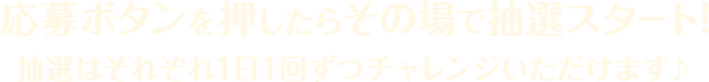 応募ボタンを押したらその場で抽選スタート！抽選はそれぞれ1日1回ずつチャレンジいただけます♪ 