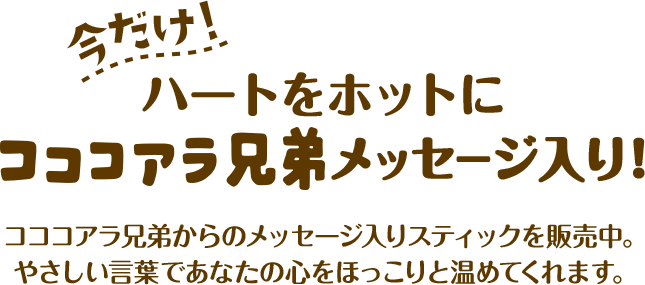 今だけ！ハートをホットにコココアラ兄弟メッセージ入り！ コココアラ兄弟からのメッセージ入りスティックを販売中。 やさしい言葉であなたの心をほっこりと温めてくれます。