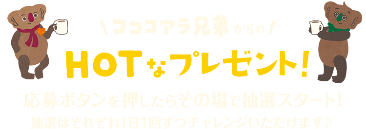 コココアラ兄弟からのHOTなプレゼント！応募ボタンを押したらその場で抽選スタート！抽選はそれぞれ1日1回ずつチャレンジいただけます