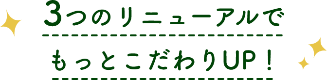 3つのリニューアルでもっとこだわりUP！